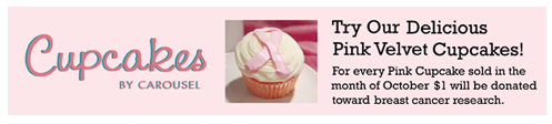 Cupcakes by Carousel.  Try our delicious pink velvet cupcakes! For every Pink Cupcake sold in the month of October, $1 will be donated toward breast cancer research.
